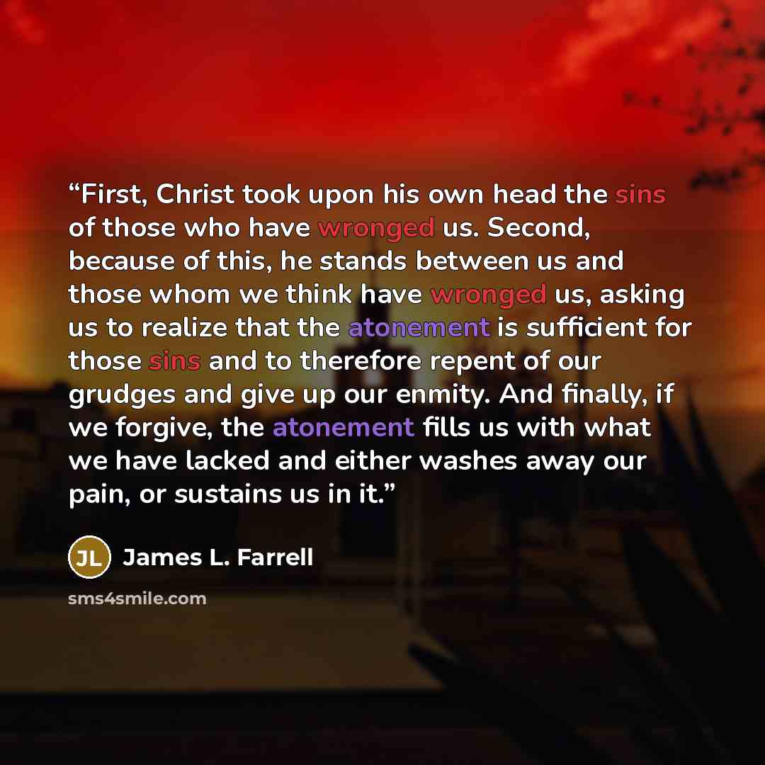 “First, Christ took upon his own head the sins of those who have wronged us. Second, because of this, he stands between us and those whom we think have wronged us, asking us to realize that the atonement is sufficient for those sins and to therefore repent of our grudges and give up our enmity. And…” quote by James L. Farrell