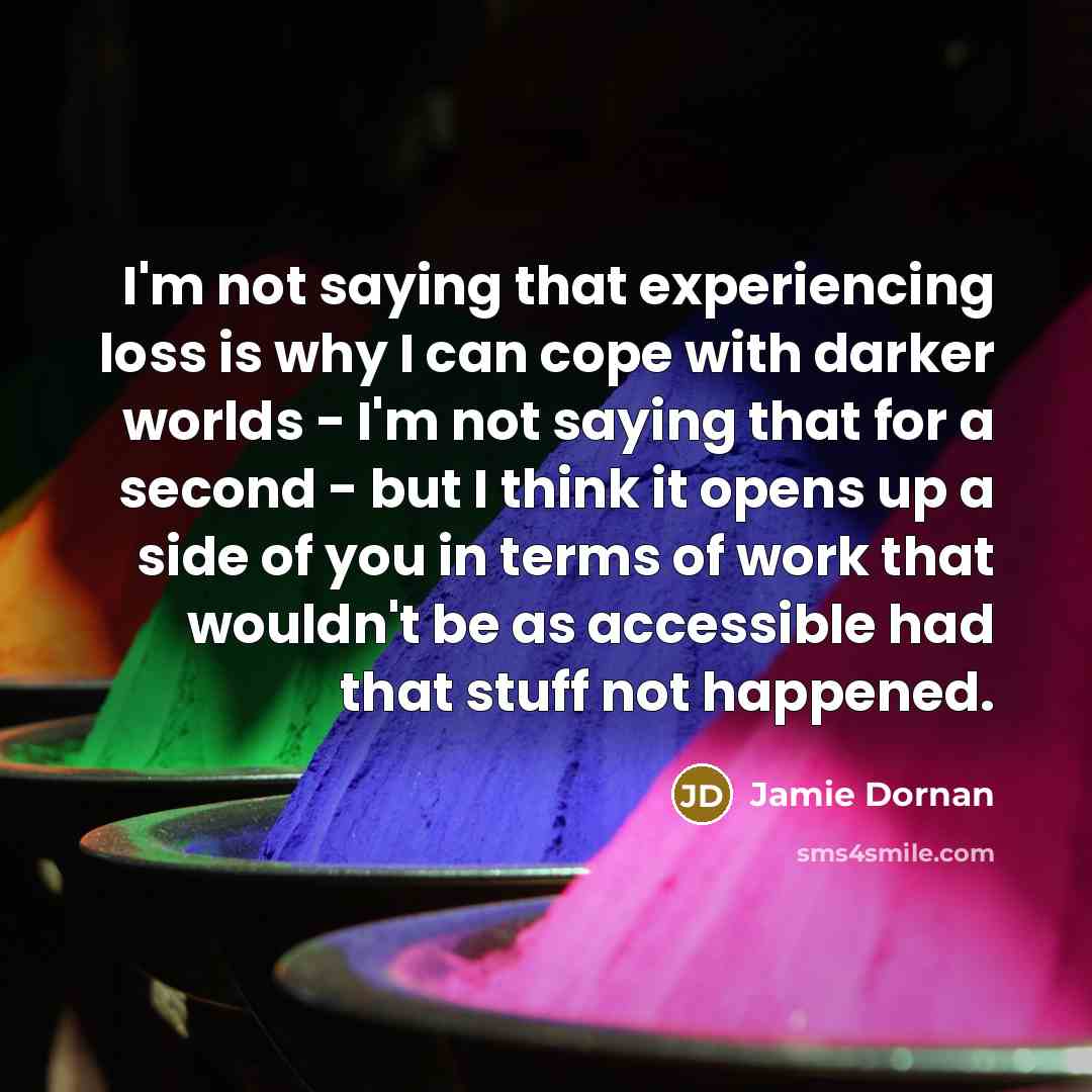 “I'm not saying that experiencing loss is why I can cope with darker worlds - I'm not saying that for a second - but I think it opens up a side of you in terms of work that wouldn't be as accessible had that stuff not happened.” quote by Jamie Dornan
