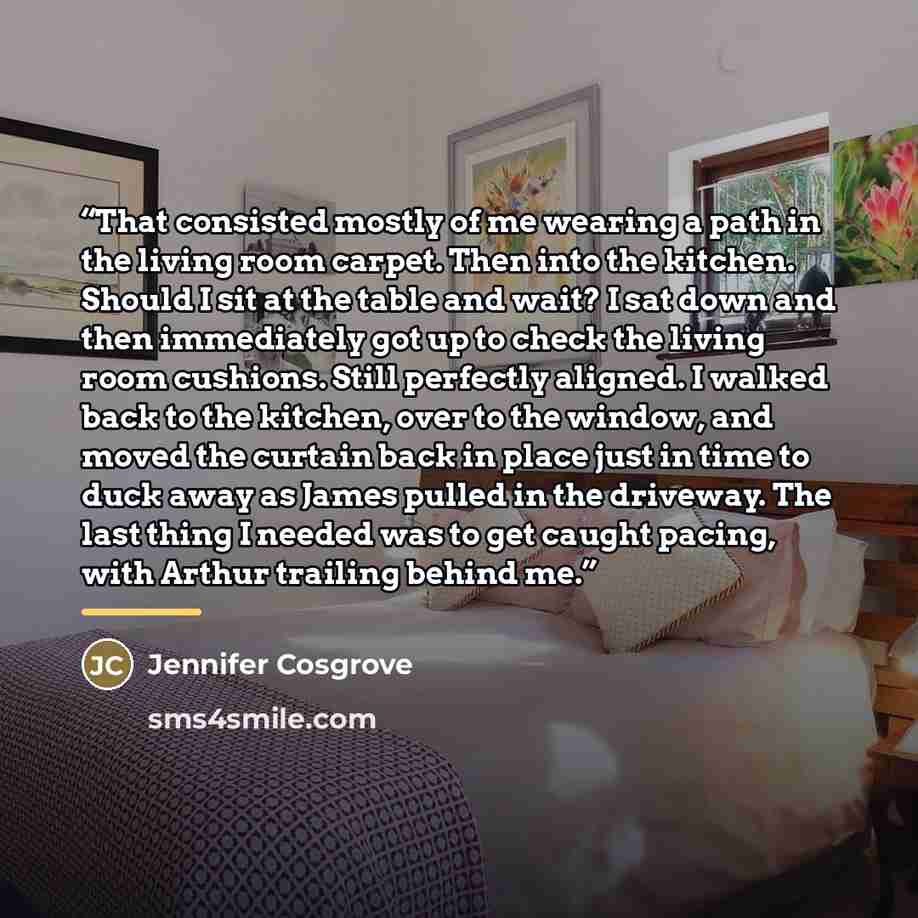 “That consisted mostly of me wearing a path in the living room carpet. Then into the kitchen. Should I sit at the table and wait? I sat down and then immediately got up to check the living room cushions. Still perfectly aligned. I walked back to the kitchen, over to the window, and moved the…” quote by Jennifer Cosgrove