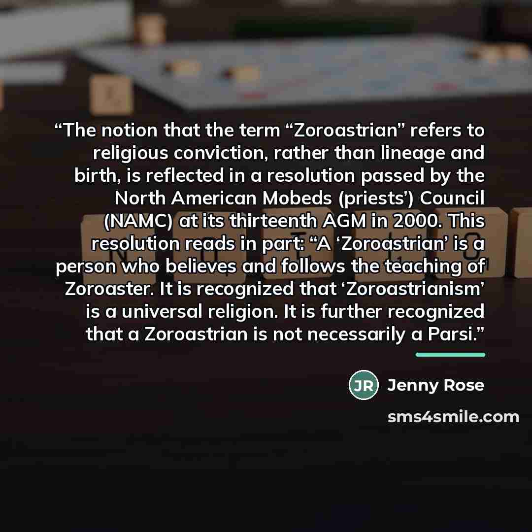 “The notion that the term “Zoroastrian” refers to religious conviction, rather than lineage and birth, is reflected in a resolution passed by the North American Mobeds (priests’) Council (NAMC) at its thirteenth AGM in 2000. This resolution reads in part: “A ‘Zoroastrian’ is a person who believes…” quote by Jenny Rose