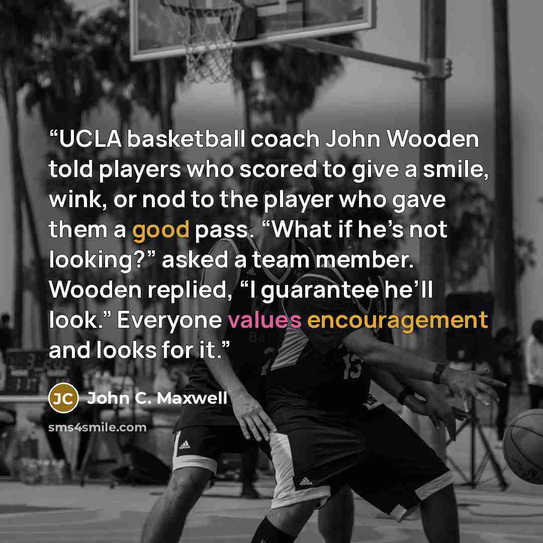 “UCLA basketball coach John Wooden told players who scored to give a smile, wink, or nod to the player who gave them a good pass. “What if he’s not looking?” asked a team member. Wooden replied, “I guarantee he’ll look.” Everyone values encouragement and looks for it.” quote by John C. Maxwell