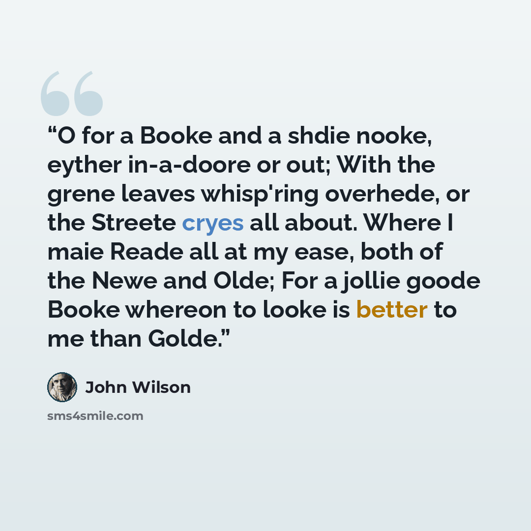 “O for a Booke and a shdie nooke, eyther in-a-doore or out; With the grene leaves whisp'ring overhede, or the Streete cryes all about. Where I maie Reade all at my ease, both of the Newe and Olde; For a jollie goode Booke whereon to looke is better to me than Golde.” quote by John Wilson