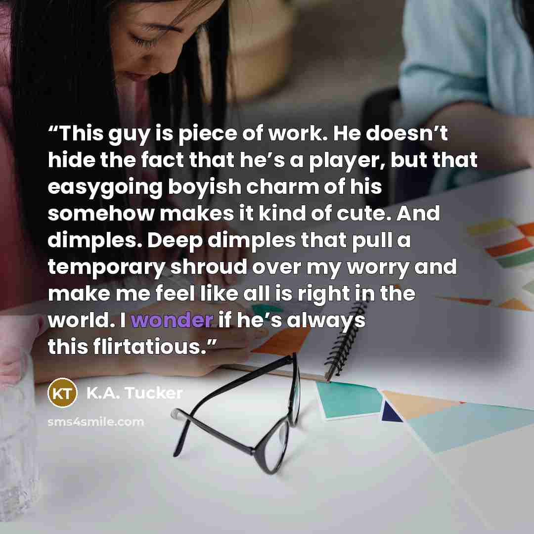 “This guy is piece of work. He doesn’t hide the fact that he’s a player, but that easygoing boyish charm of his somehow makes it kind of cute. And dimples. Deep dimples that pull a temporary shroud over my worry and make me feel like all is right in the world. I wonder if he’s always this…” quote by K.A. Tucker