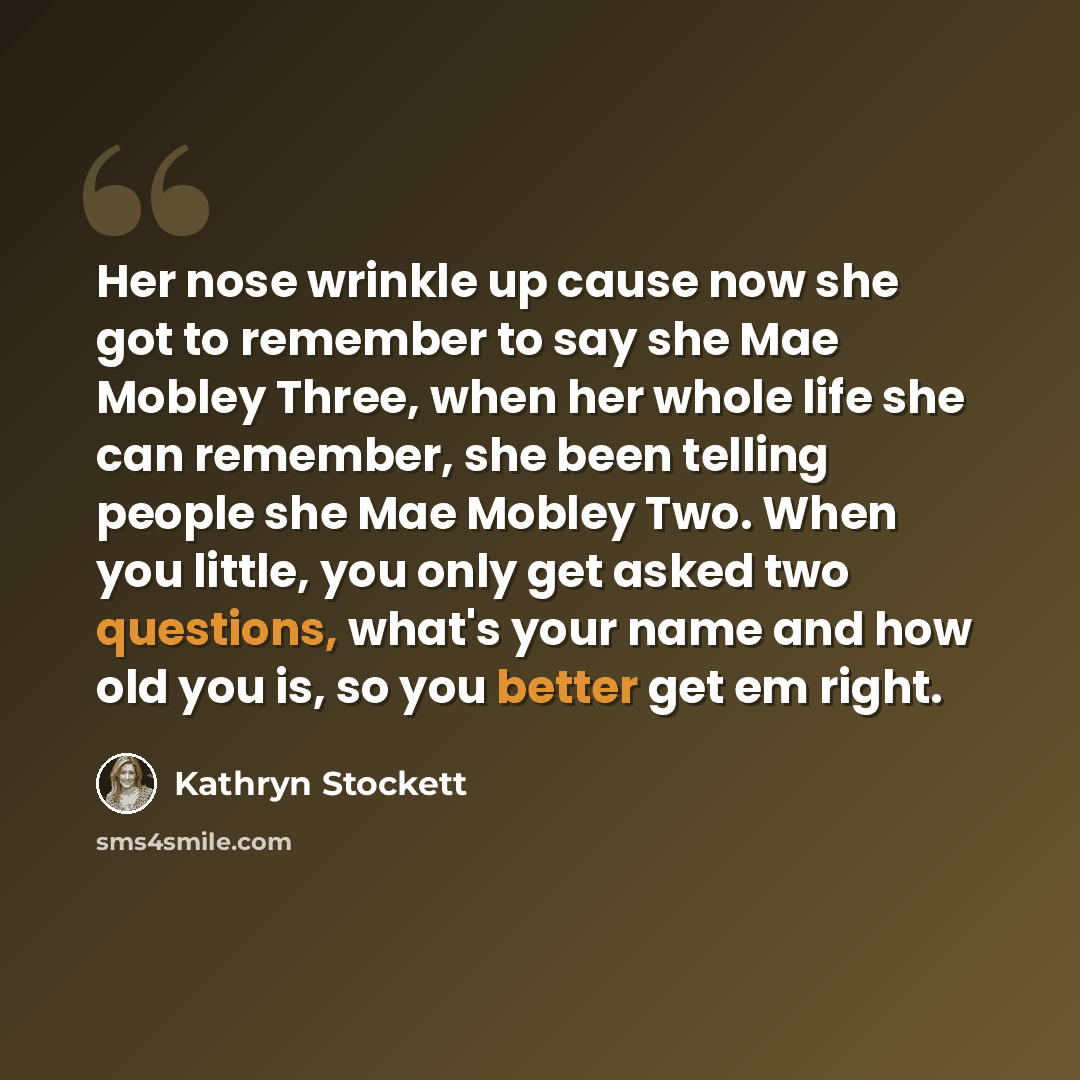 “Her nose wrinkle up cause now she got to remember to say she Mae Mobley Three, when her whole life she can remember, she been telling people she Mae Mobley Two. When you little, you only get asked two questions, what's your name and how old you is, so you better get em right.” quote by Kathryn Stockett