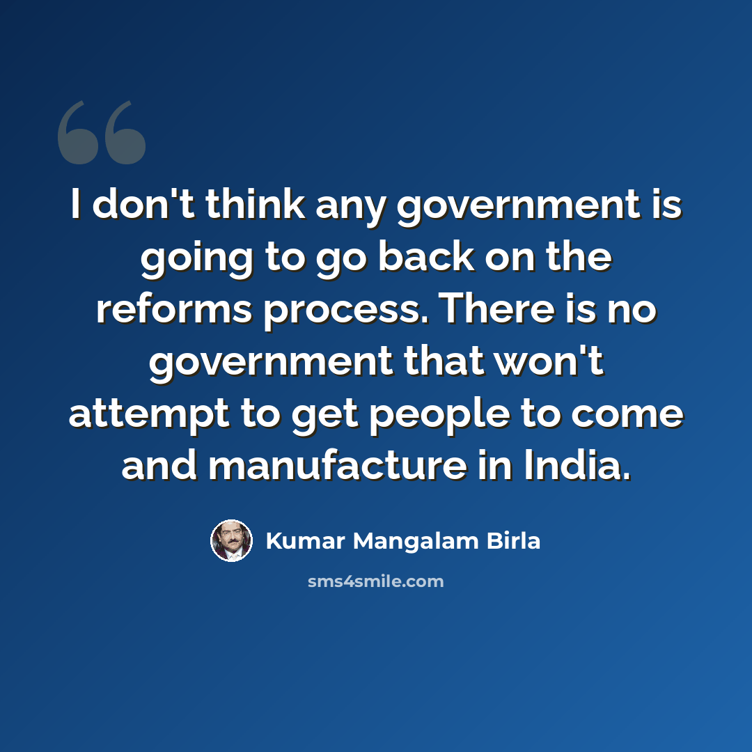 “I don't think any government is going to go back on the reforms process. There is no government that won't attempt to get people to come and manufacture in India.” quote by Kumar Mangalam Birla
