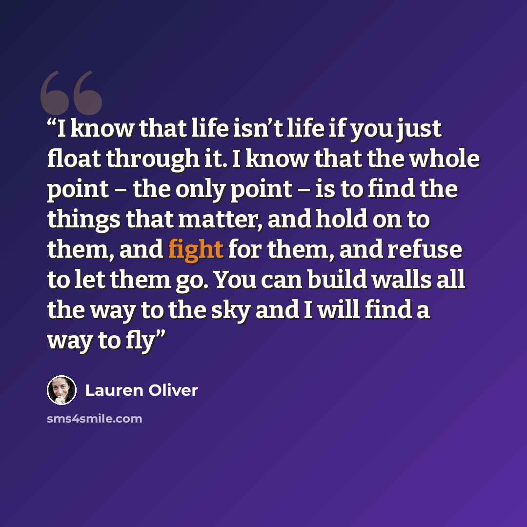 “I know that life isn’t life if you just float through it. I know that the whole point – the only point – is to find the things that matter, and hold on to them, and fight for them, and refuse to let them go. You can build walls all the way to the sky and I will find a way to fly” quote by Lauren Oliver