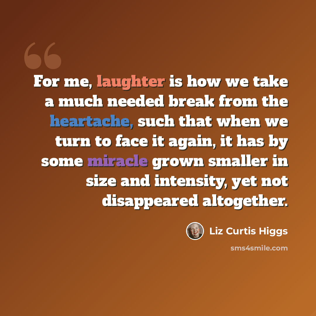 “For me, laughter is how we take a much needed break from the heartache, such that when we turn to face it again, it has by some miracle grown smaller in size and intensity, yet not disappeared altogether.” quote by Liz Curtis Higgs