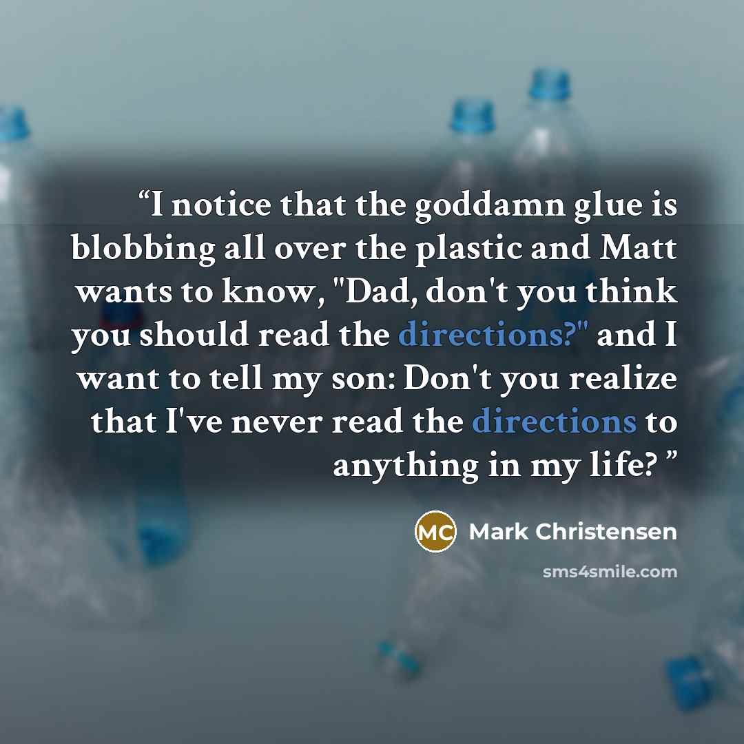 “I notice that the goddamn glue is blobbing all over the plastic and Matt wants to know, "Dad, don't you think you should read the directions?" and I want to tell my son: Don't you realize that I've never read the directions to anything in my life?” quote by Mark Christensen