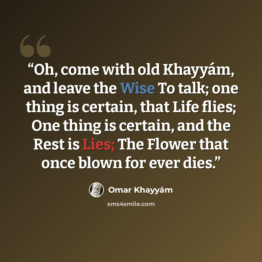 “Oh, come with old Khayyám, and leave the Wise To talk; one thing is certain, that Life flies; One thing is certain, and the Rest is Lies; The Flower that once blown for ever dies.” quote by Omar Khayyám