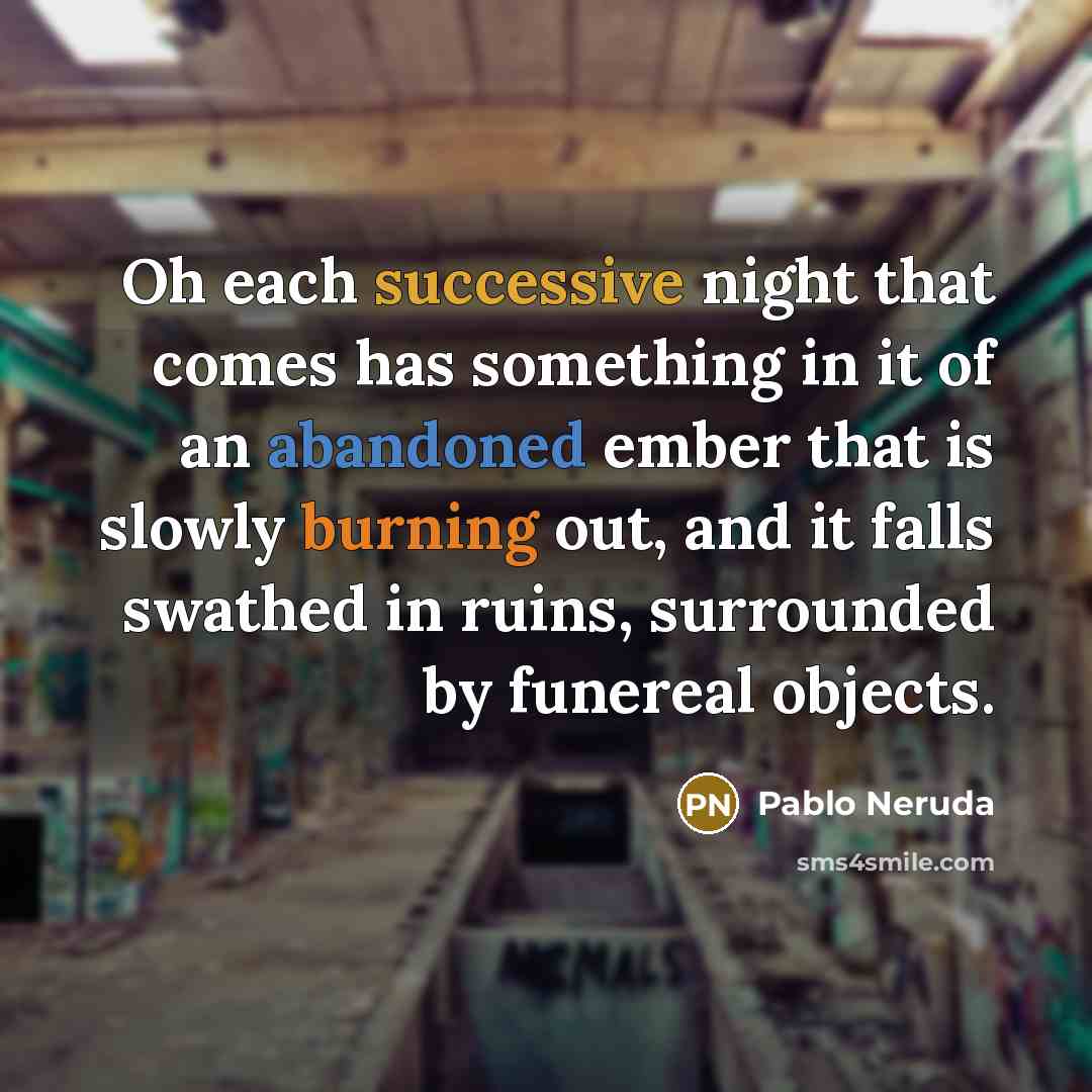 “Oh each successive night that comes has something in it of an abandoned ember that is slowly burning out, and it falls swathed in ruins, surrounded by funereal objects.” quote by Pablo Neruda