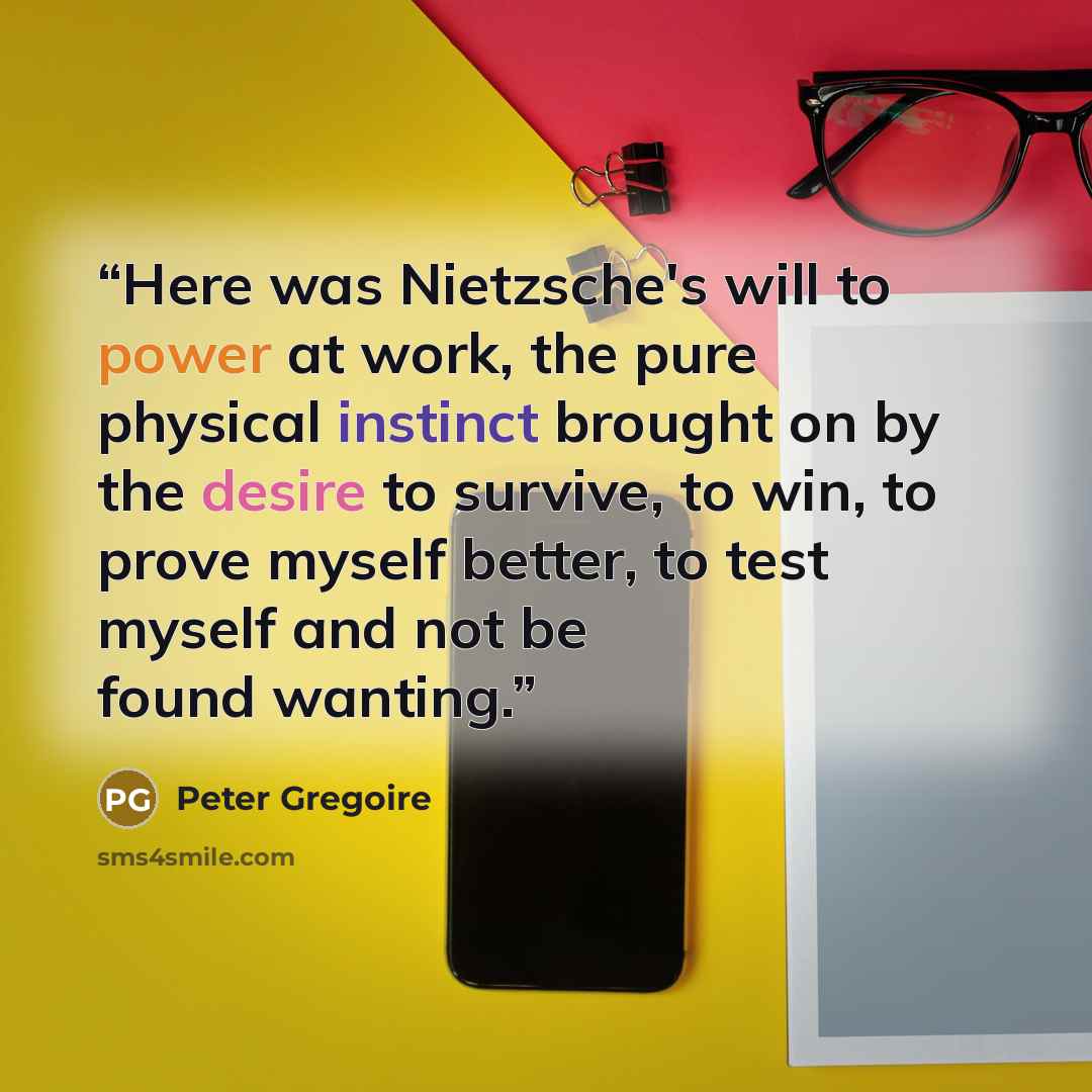 “Here was Nietzsche's will to power at work, the pure physical instinct brought on by the desire to survive, to win, to prove myself better, to test myself and not be found wanting.” quote by Peter Gregoire