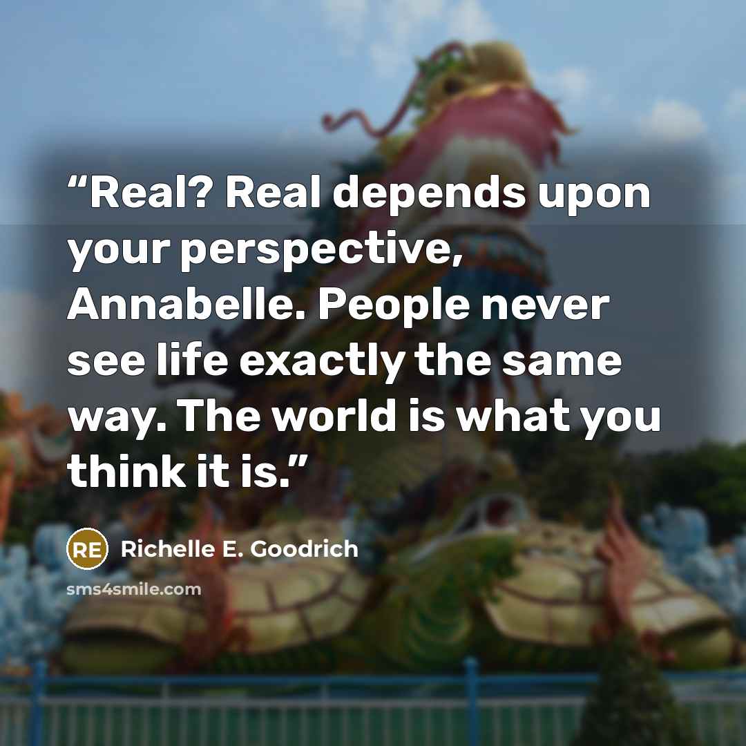“Real? Real depends upon your perspective, Annabelle. People never see life exactly the same way. The world is what you think it is.” quote by Richelle E. Goodrich