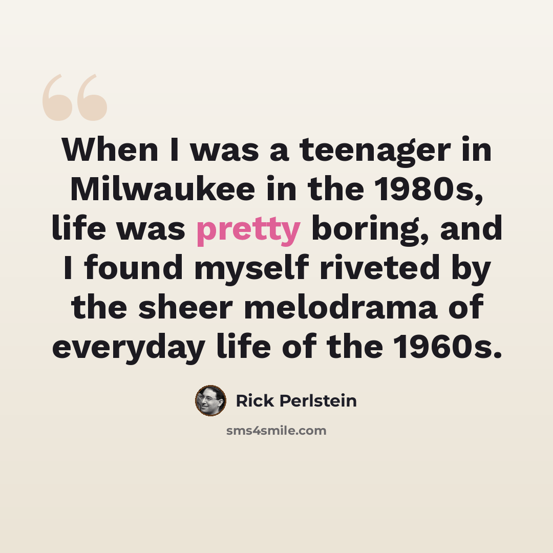 “When I was a teenager in Milwaukee in the 1980s, life was pretty boring, and I found myself riveted by the sheer melodrama of everyday life of the 1960s.” quote by Rick Perlstein