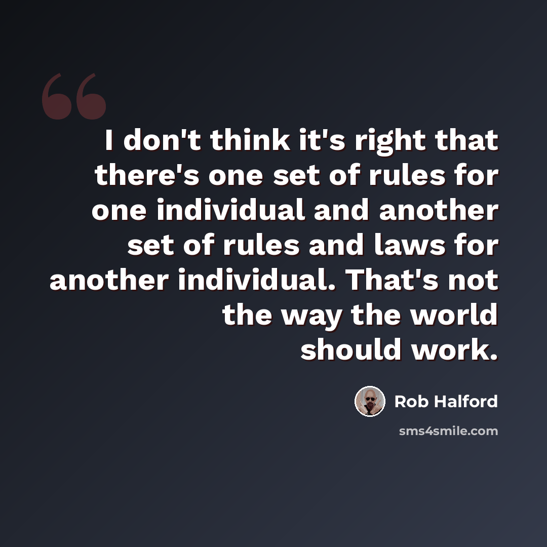 “I don't think it's right that there's one set of rules for one individual and another set of rules and laws for another individual. That's not the way the world should work.” quote by Rob Halford
