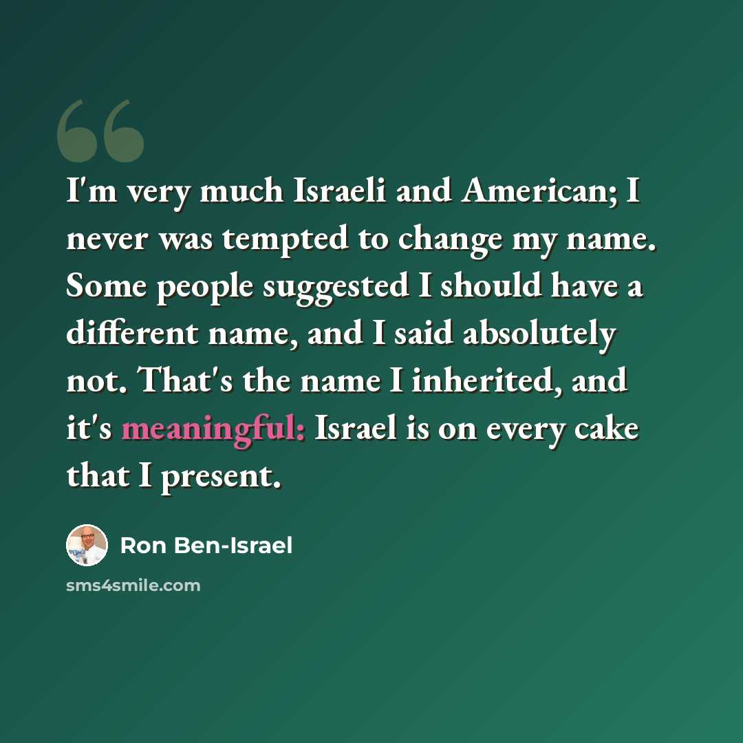“I'm very much Israeli and American; I never was tempted to change my name. Some people suggested I should have a different name, and I said absolutely not. That's the name I inherited, and it's meaningful: Israel is on every cake that I present.” quote by Ron Ben-Israel