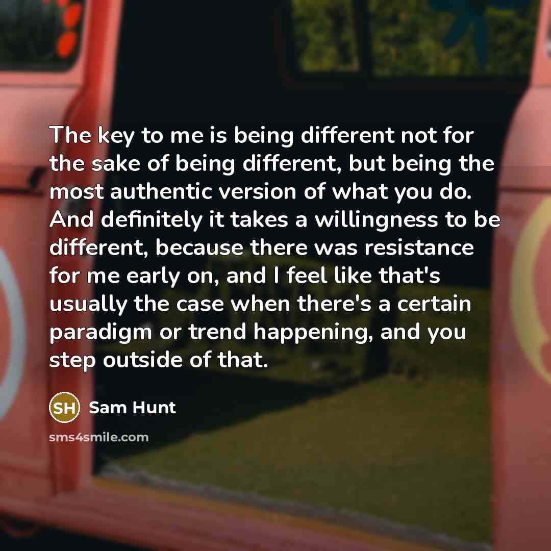 “The key to me is being different not for the sake of being different, but being the most authentic version of what you do. And definitely it takes a willingness to be different, because there was resistance for me early on, and I feel like that's usually the case when there's a certain paradigm or…” quote by Sam Hunt