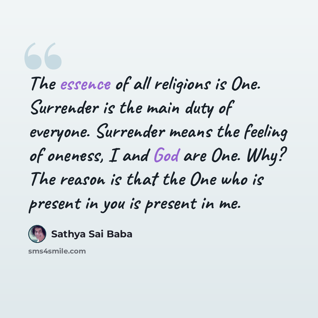 “The essence of all religions is One. Surrender is the main duty of everyone. Surrender means the feeling of oneness, I and God are One. Why? The reason is that the One who is present in you is present in me.” quote by Sathya Sai Baba