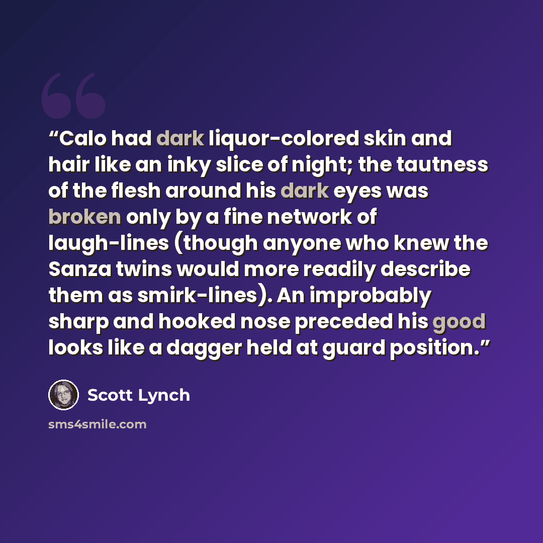 “Calo had dark liquor-colored skin and hair like an inky slice of night; the tautness of the flesh around his dark eyes was broken only by a fine network of laugh-lines (though anyone who knew the Sanza twins would more readily describe them as smirk-lines). An improbably sharp and hooked nose…” quote by Scott Lynch