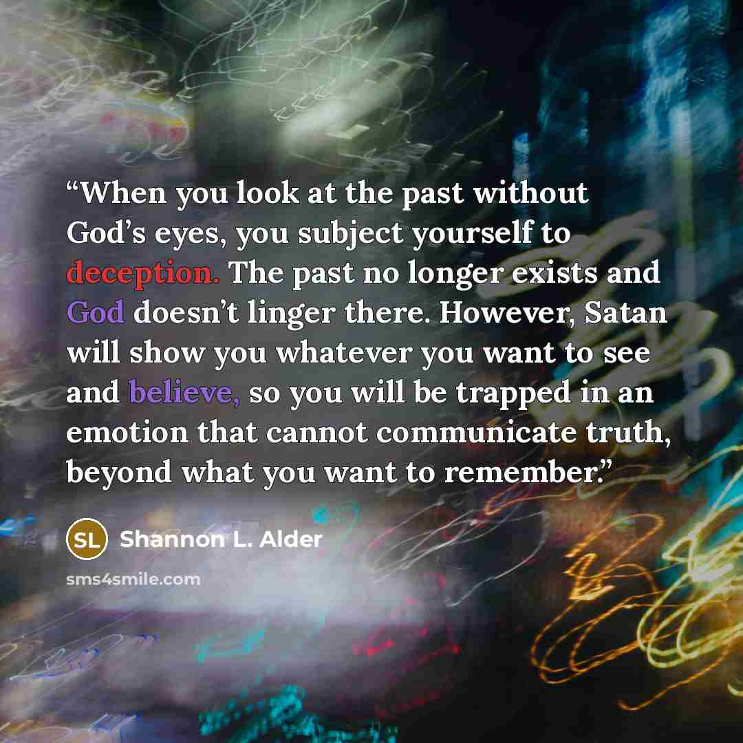 “When you look at the past without God’s eyes, you subject yourself to deception. The past no longer exists and God doesn’t linger there. However, Satan will show you whatever you want to see and believe, so you will be trapped in an emotion that cannot communicate truth, beyond what you want to…” quote by Shannon L. Alder