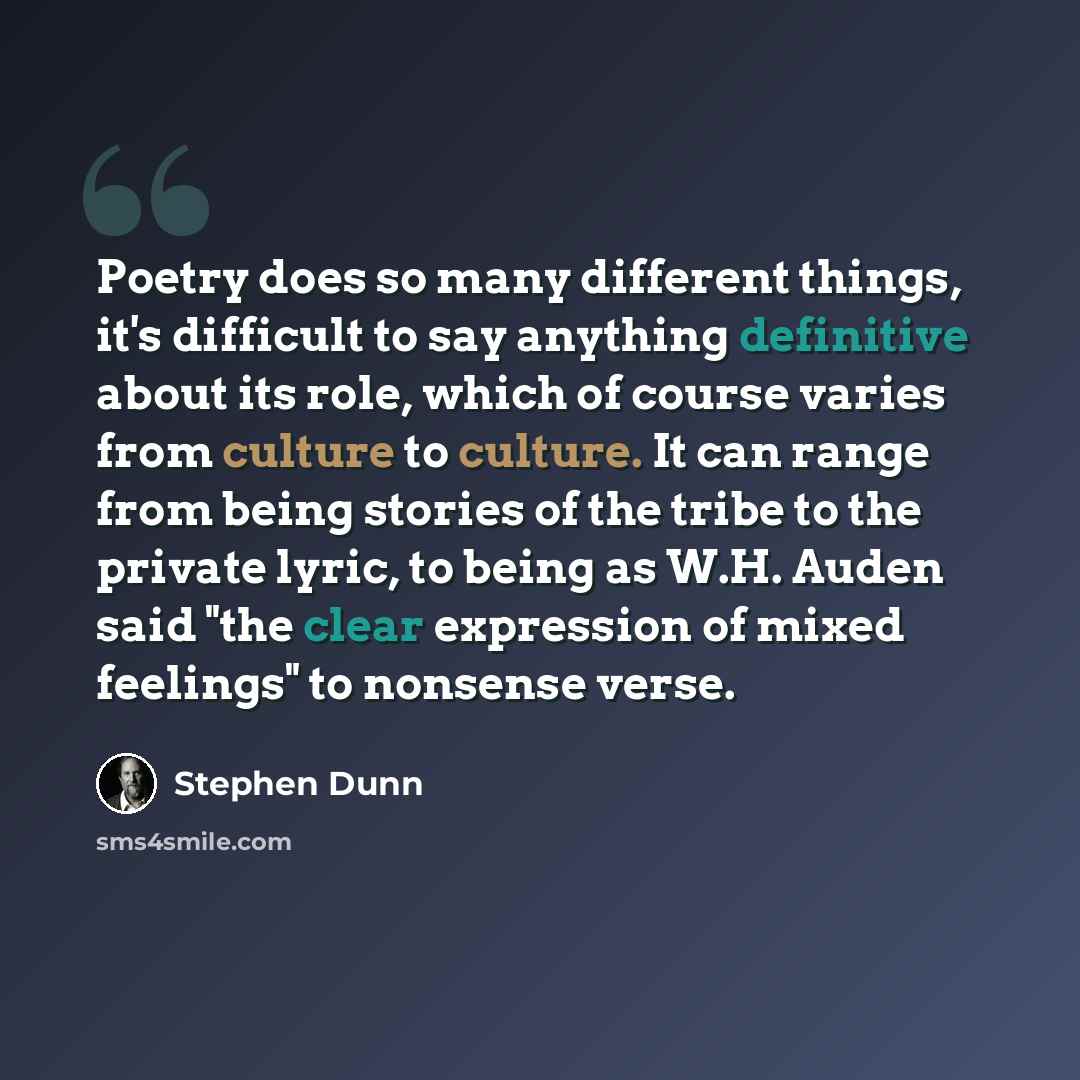 “Poetry does so many different things, it's difficult to say anything definitive about its role, which of course varies from culture to culture. It can range from being stories of the tribe to the private lyric, to being as W.H. Auden said "the clear expression of mixed feelings" to nonsense verse.” quote by Stephen Dunn