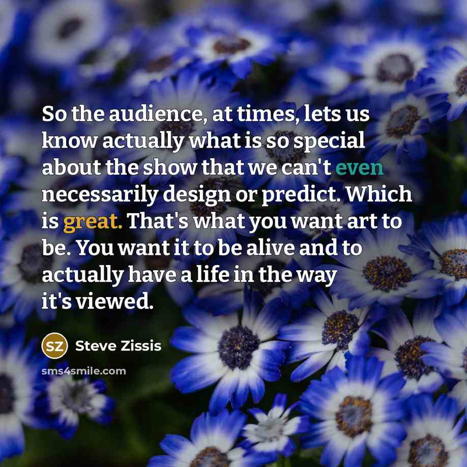 “So the audience, at times, lets us know actually what is so special about the show that we can't even necessarily design or predict. Which is great. That's what you want art to be. You want it to be alive and to actually have a life in the way it's viewed.” quote by Steve Zissis
