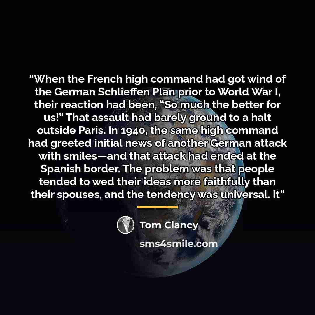 “When the French high command had got wind of the German Schlieffen Plan prior to World War I, their reaction had been, “So much the better for us!” That assault had barely ground to a halt outside Paris. In 1940, the same high command had greeted initial news of another German attack with…” quote by Tom Clancy