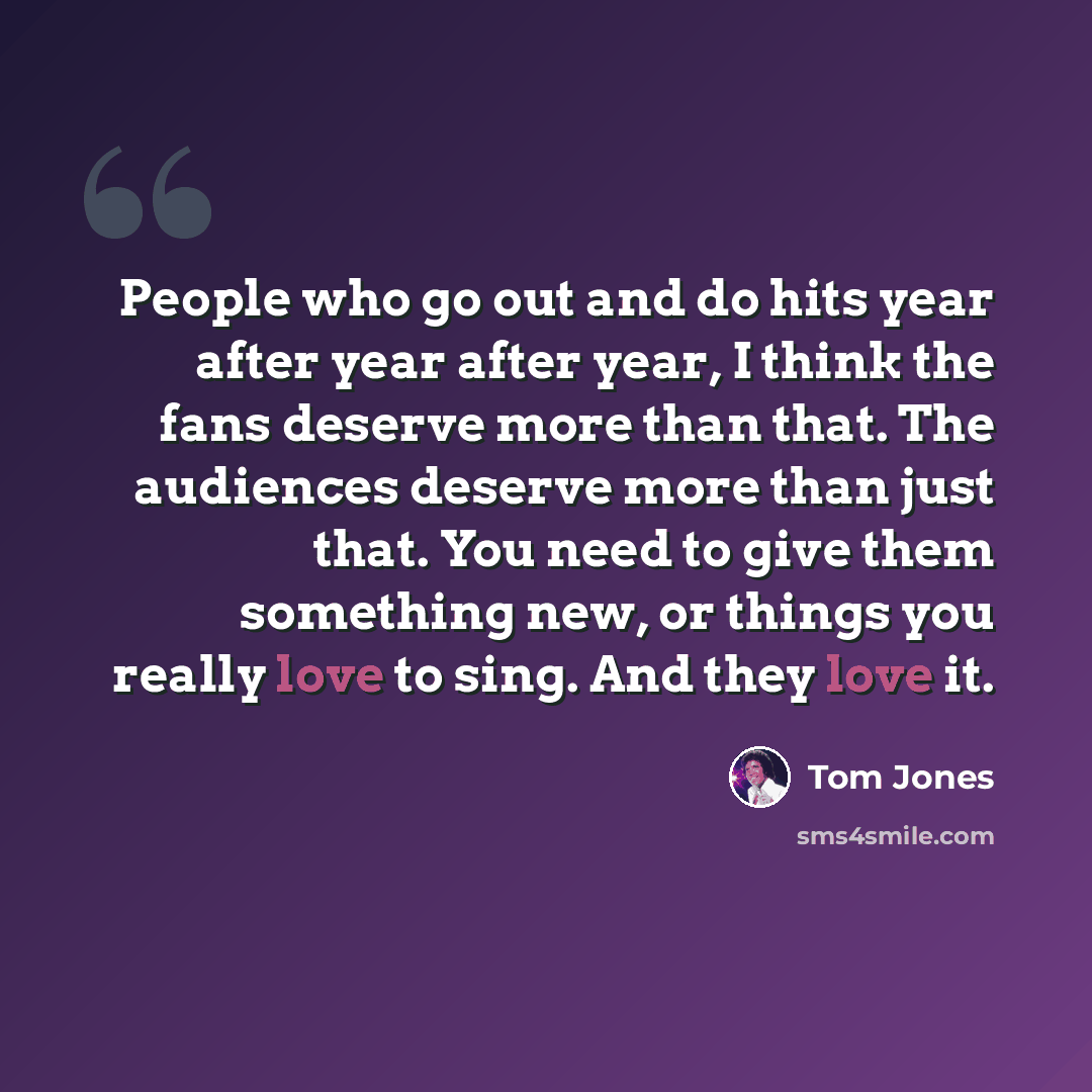 “People who go out and do hits year after year after year, I think the fans deserve more than that. The audiences deserve more than just that. You need to give them something new, or things you really love to sing. And they love it.” quote by Tom Jones