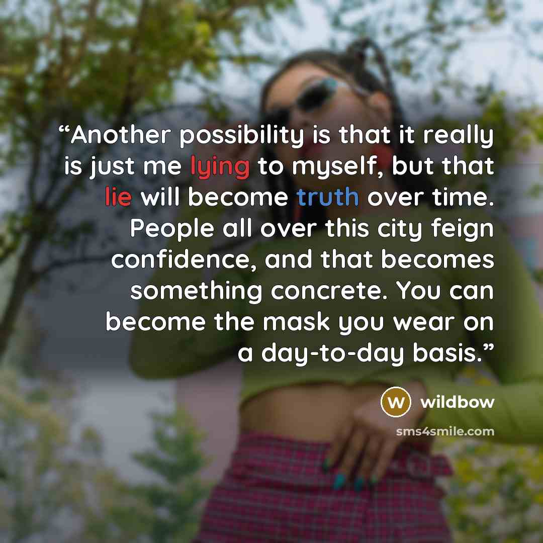 “Another possibility is that it really is just me lying to myself, but that lie will become truth over time. People all over this city feign confidence, and that becomes something concrete. You can become the mask you wear on a day-to-day basis.” quote by wildbow
