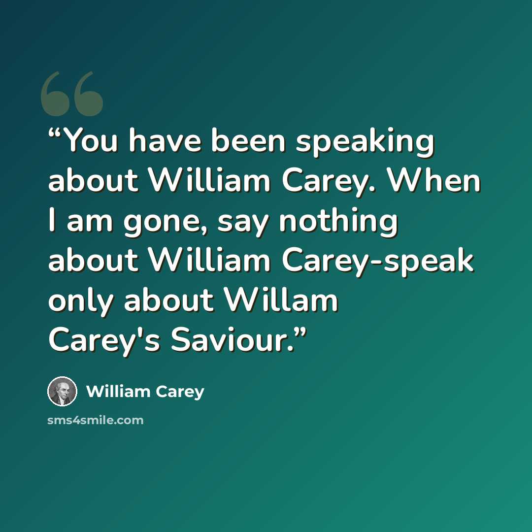 “You have been speaking about William Carey. When I am gone, say nothing about William Carey-speak only about Willam Carey's Saviour.” quote by William Carey