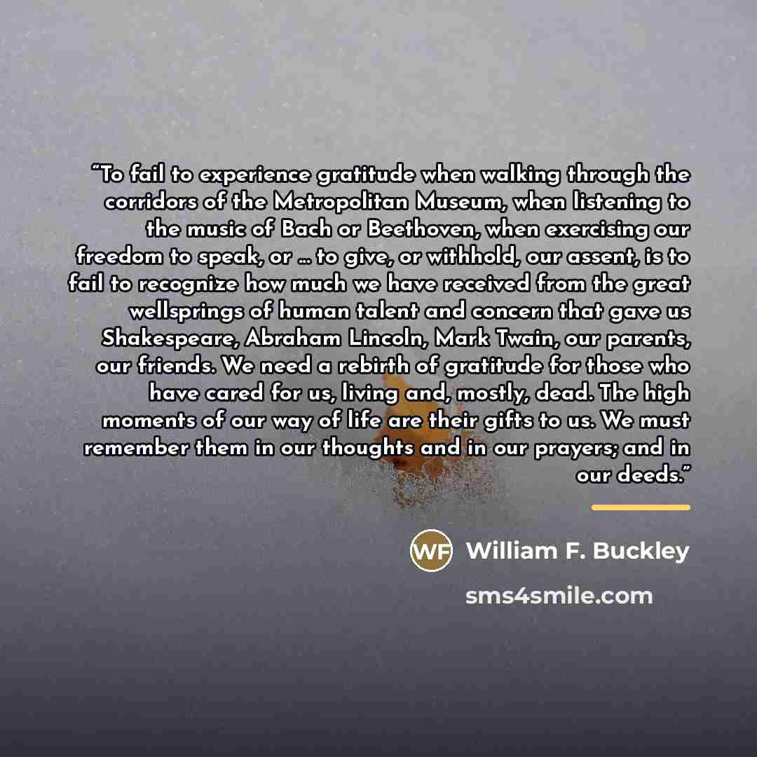“To fail to experience gratitude when walking through the corridors of the Metropolitan Museum, when listening to the music of Bach or Beethoven, when exercising our freedom to speak, or ... to give, or withhold, our assent, is to fail to recognize how much we have received from the great…” quote by William F. Buckley