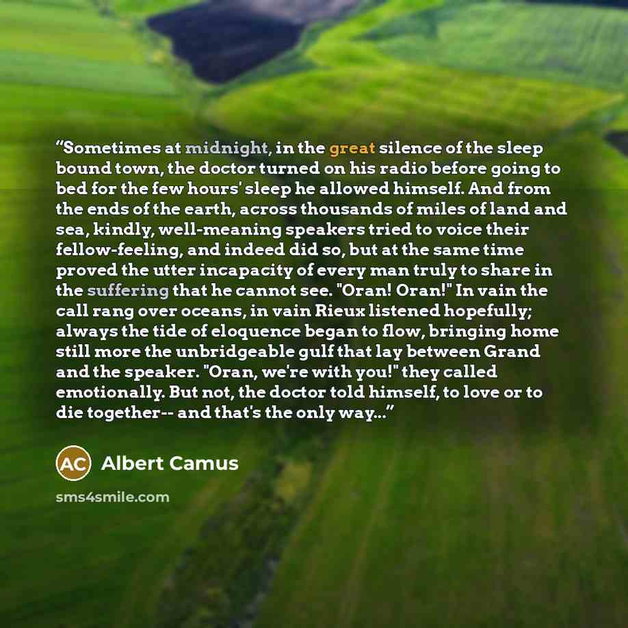 “Sometimes at midnight, in the great silence of the sleep bound town, the doctor turned on his radio before going to bed for the few hours' sleep he allowed himself. And from the ends of the earth, across thousands of miles of land and sea, kindly, well-meaning speakers tried to voice their…” quote by Albert Camus