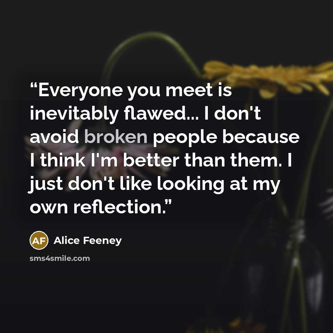 “Everyone you meet is inevitably flawed... I don't avoid broken people because I think I'm better than them. I just don't like looking at my own reflection.” quote by Alice Feeney