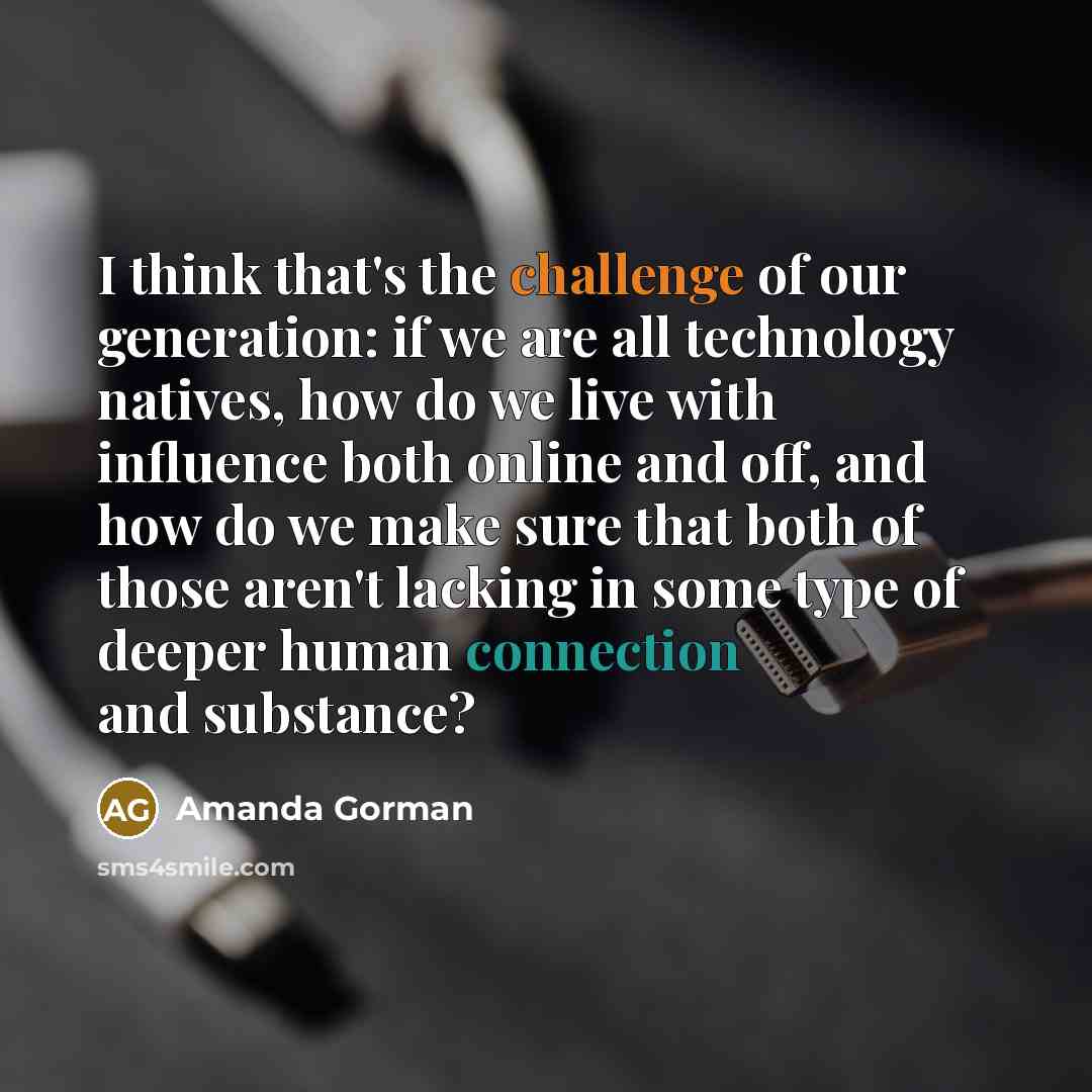 “I think that's the challenge of our generation: if we are all technology natives, how do we live with influence both online and off, and how do we make sure that both of those aren't lacking in some type of deeper human connection and substance?” quote by Amanda Gorman