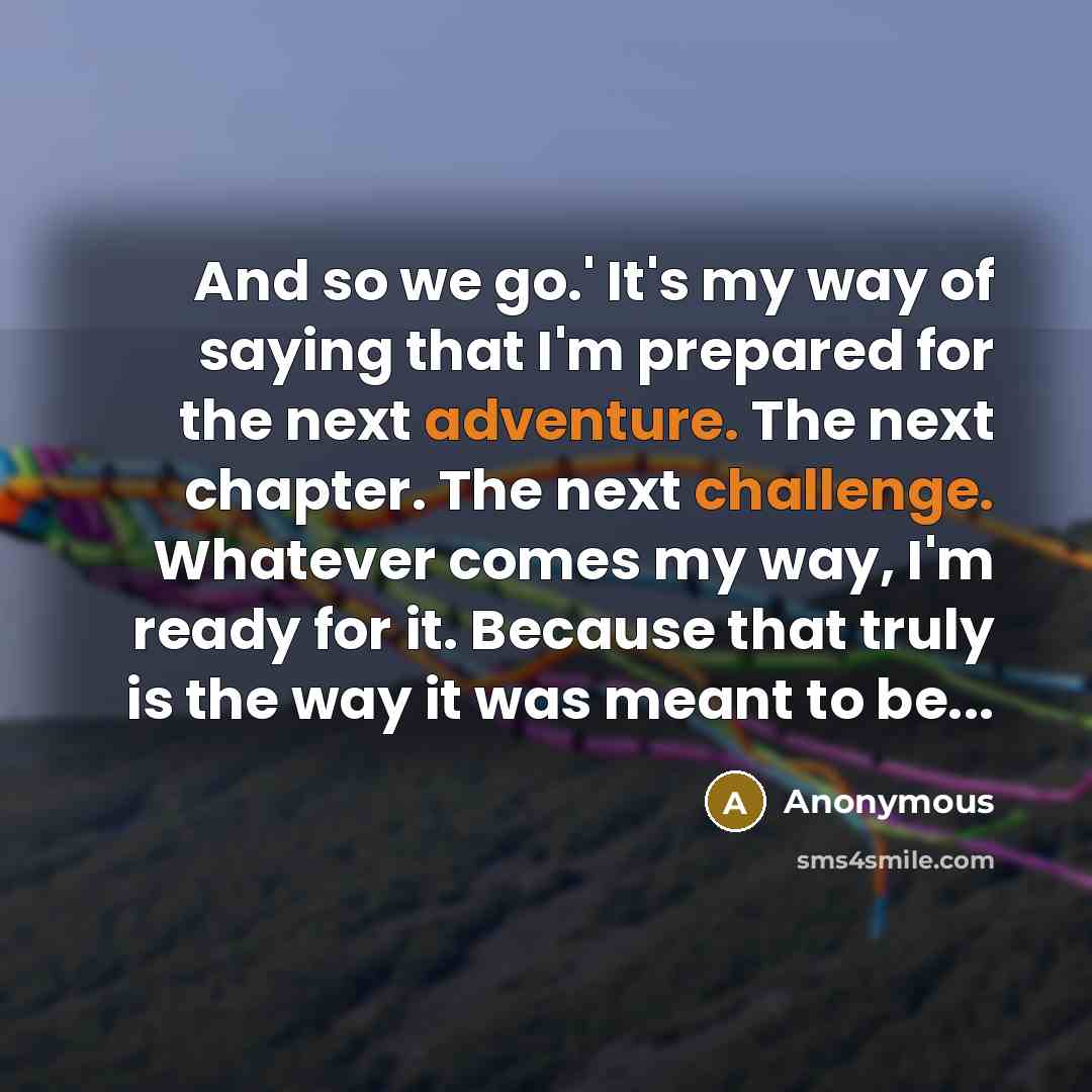 “And so we go.' It's my way of saying that I'm prepared for the next adventure. The next chapter. The next challenge. Whatever comes my way, I'm ready for it. Because that truly is the way it was meant to be...” quote by Anonymous