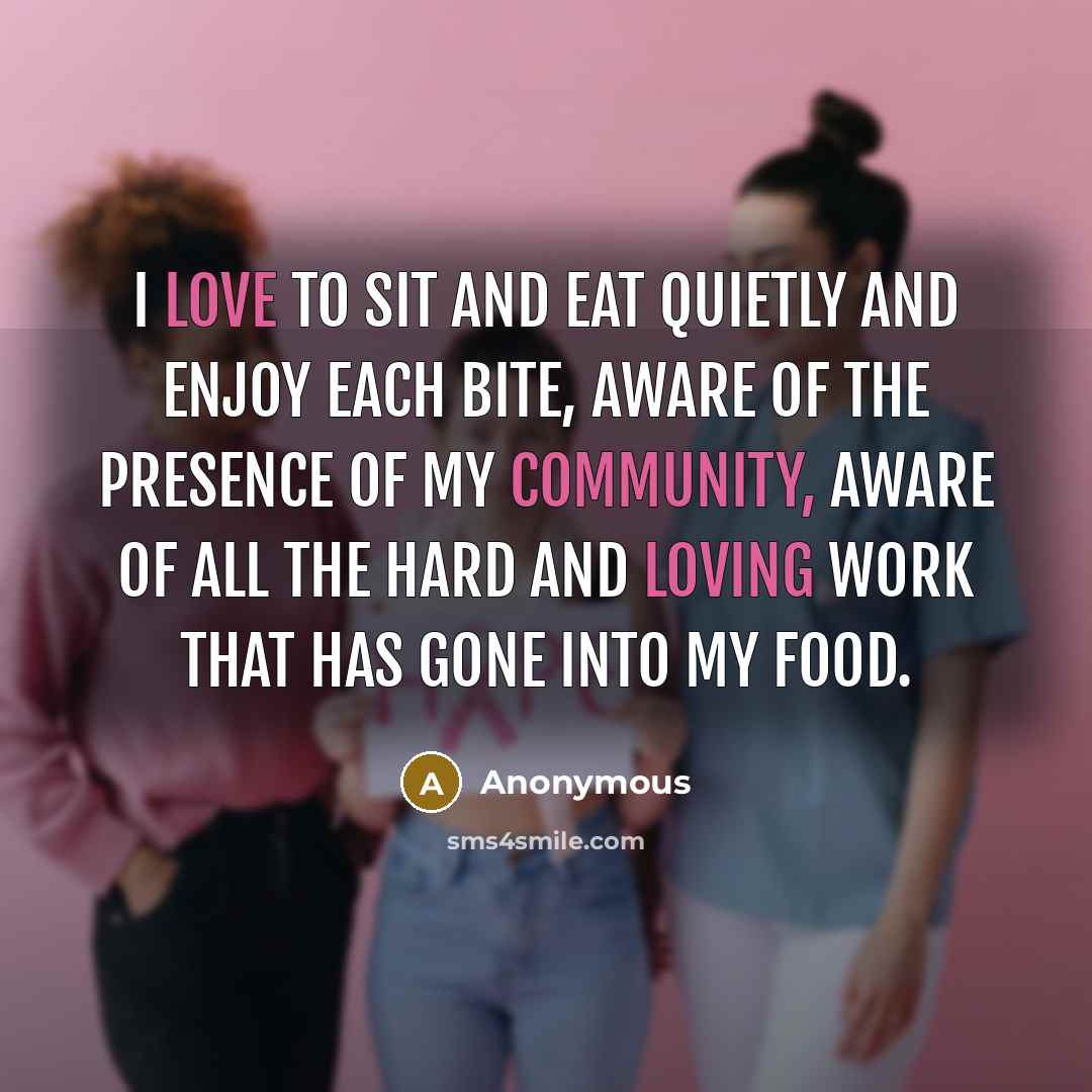 “I love to sit and eat quietly and enjoy each bite, aware of the presence of my community, aware of all the hard and loving work that has gone into my food.” quote by Anonymous