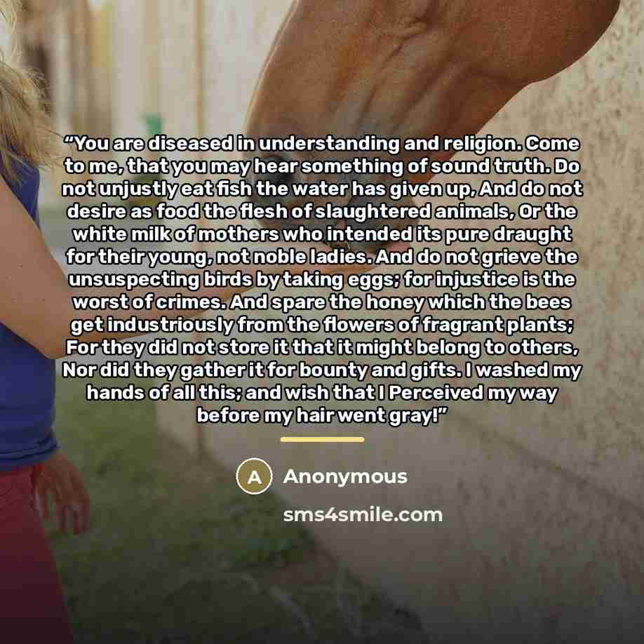 “You are diseased in understanding and religion. Come to me, that you may hear something of sound truth. Do not unjustly eat fish the water has given up, And do not desire as food the flesh of slaughtered animals, Or the white milk of mothers who intended its pure draught for their young, not noble…” quote by Anonymous