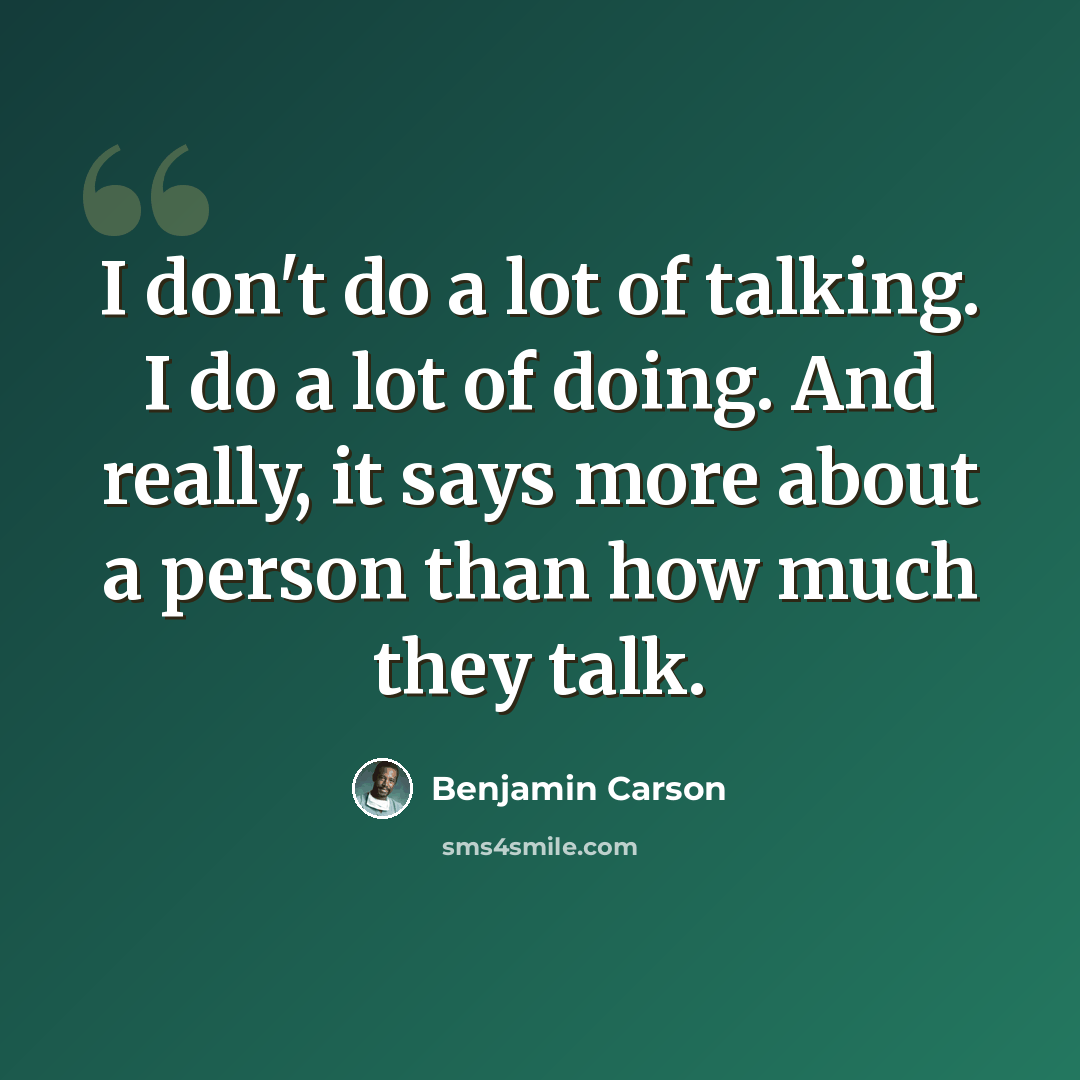 “I don't do a lot of talking. I do a lot of doing. And really, it says more about a person than how much they talk.” quote by Benjamin Carson