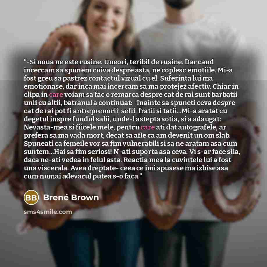 “-Si noua ne este rusine. Uneori, teribil de rusine. Dar cand incercam sa spunem cuiva despre asta, ne coplesc emotiile. Mi-a fost greu sa pastrez contactul vizual cu el. Suferinta lui ma emotionase, dar inca mai incercam sa ma protejez afectiv. Chiar in clipa in care voiam sa fac o remarca despre…” quote by Brené Brown