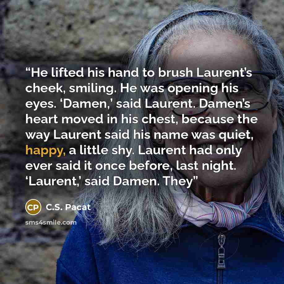 “He lifted his hand to brush Laurent’s cheek, smiling. He was opening his eyes. ‘Damen,’ said Laurent. Damen’s heart moved in his chest, because the way Laurent said his name was quiet, happy, a little shy. Laurent had only ever said it once before, last night. ‘Laurent,’ said Damen. They” quote by C.S. Pacat