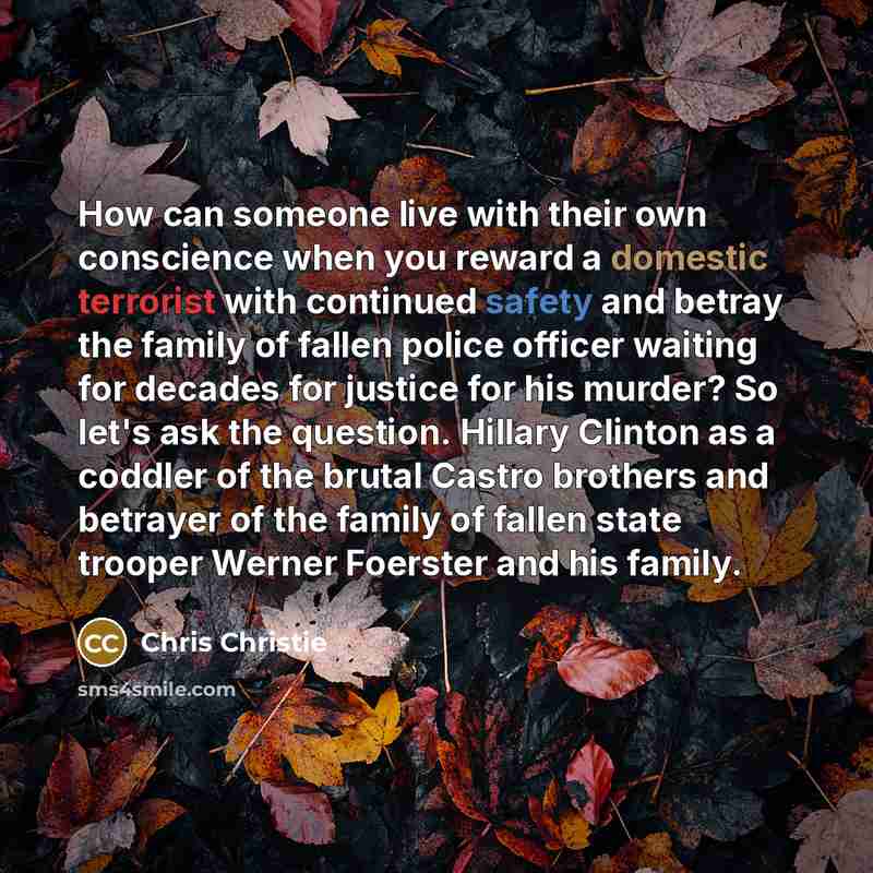 “How can someone live with their own conscience when you reward a domestic terrorist with continued safety and betray the family of fallen police officer waiting for decades for justice for his murder? So let's ask the question. Hillary Clinton as a coddler of the brutal Castro brothers and…” quote by Chris Christie