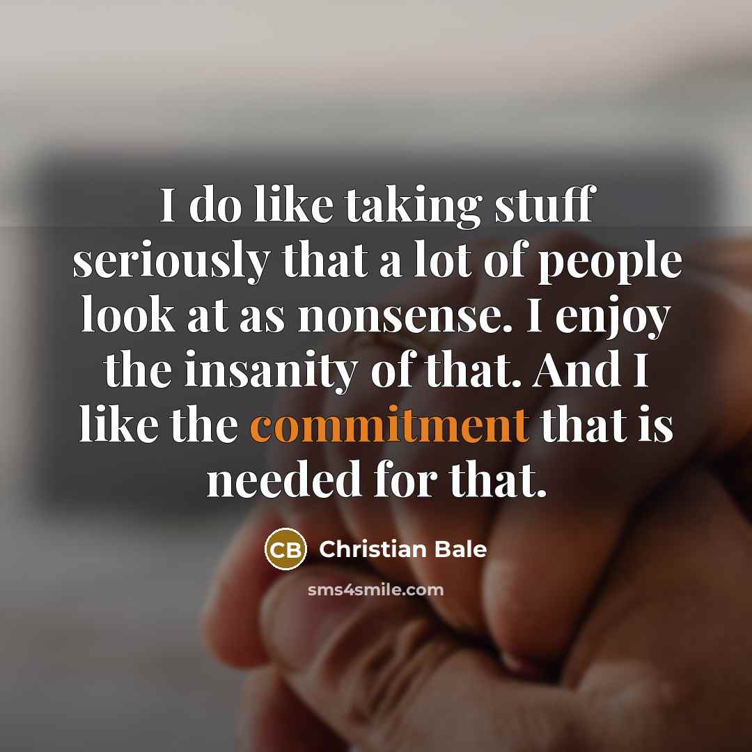 “I do like taking stuff seriously that a lot of people look at as nonsense. I enjoy the insanity of that. And I like the commitment that is needed for that.” quote by Christian Bale
