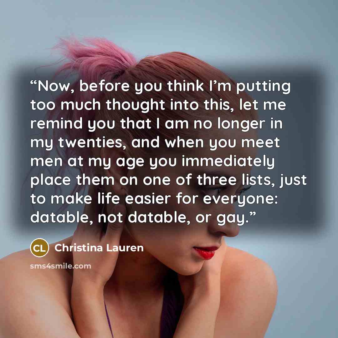 “Now, before you think I’m putting too much thought into this, let me remind you that I am no longer in my twenties, and when you meet men at my age you immediately place them on one of three lists, just to make life easier for everyone: datable, not datable, or gay.” quote by Christina Lauren