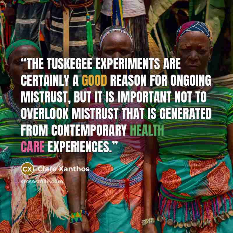 “The Tuskegee experiments are certainly a good reason for ongoing mistrust, but it is important not to overlook mistrust that is generated from contemporary health care experiences.” quote by Clare Xanthos