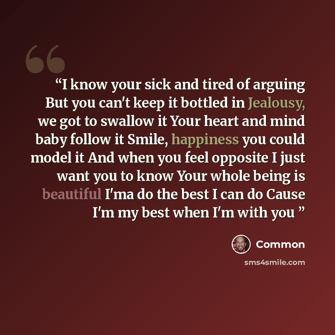“I know your sick and tired of arguing But you can't keep it bottled in Jealousy, we got to swallow it Your heart and mind baby follow it Smile, happiness you could model it And when you feel opposite I just want you to know Your whole being is beautiful I'ma do the best I can do Cause I'm my best…” quote by Common