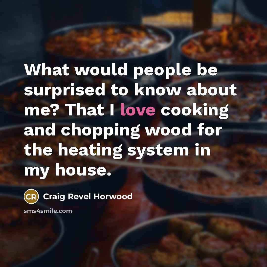 “What would people be surprised to know about me? That I love cooking and chopping wood for the heating system in my house.” quote by Craig Revel Horwood