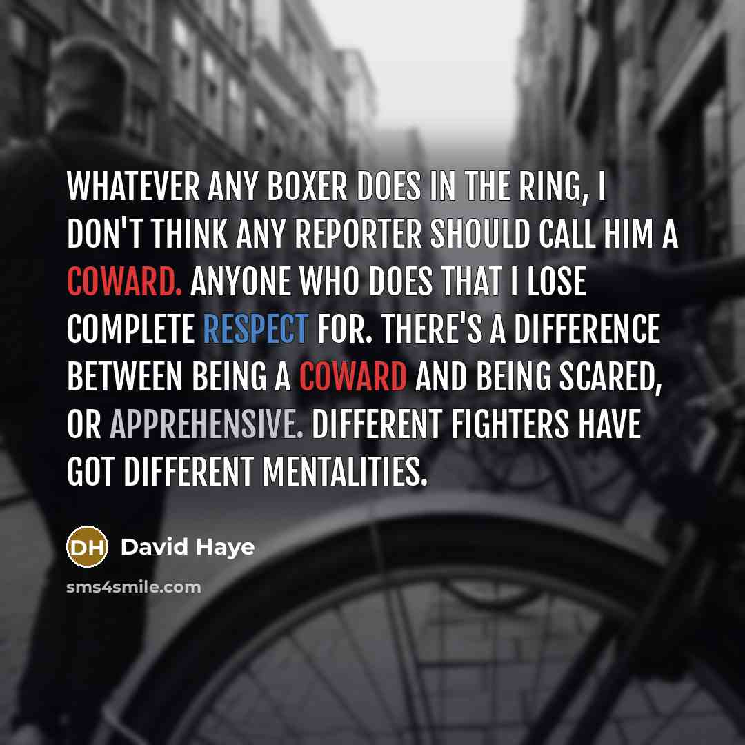 “Whatever any boxer does in the ring, I don't think any reporter should call him a coward. Anyone who does that I lose complete respect for. There's a difference between being a coward and being scared, or apprehensive. Different fighters have got different mentalities.” quote by David Haye