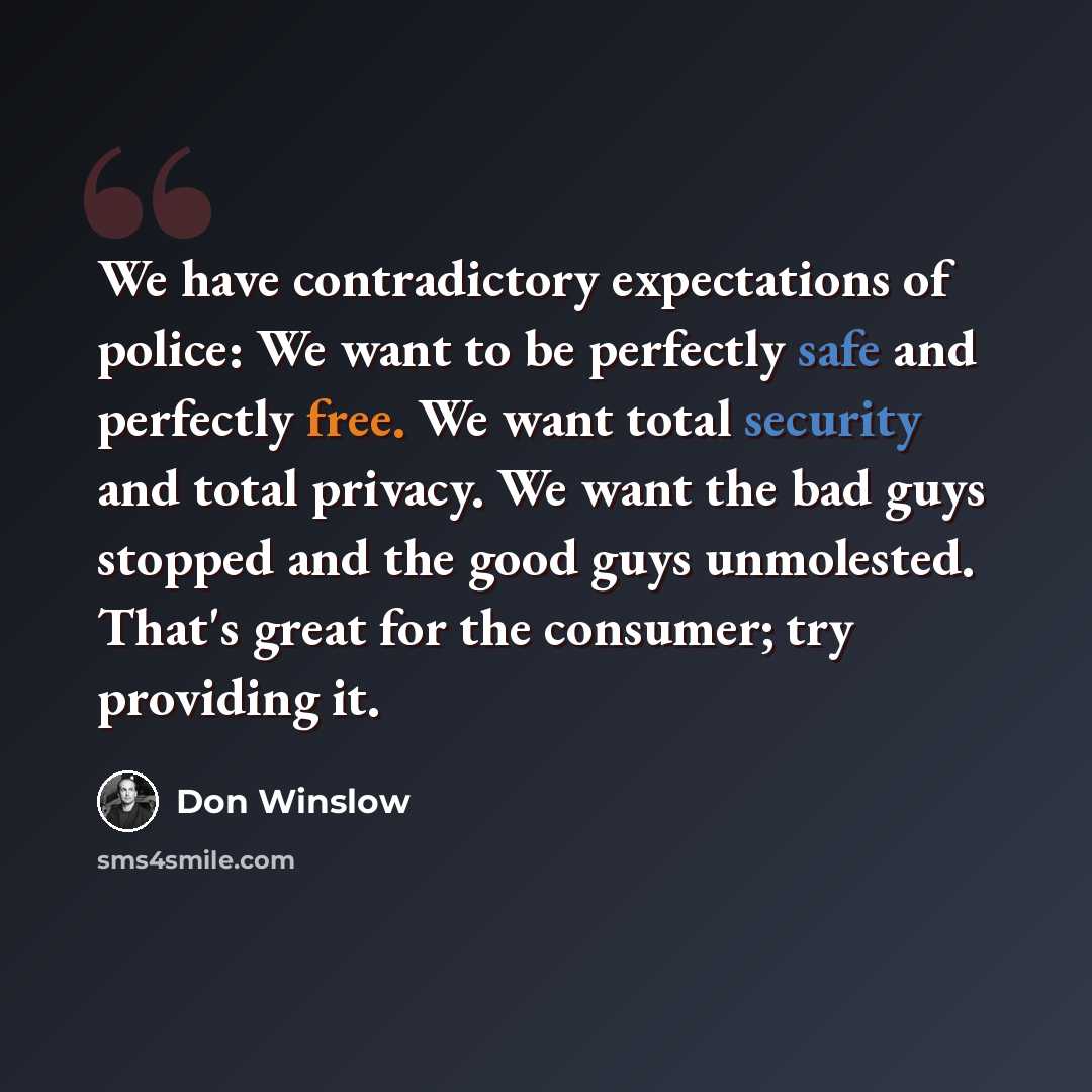“We have contradictory expectations of police: We want to be perfectly safe and perfectly free. We want total security and total privacy. We want the bad guys stopped and the good guys unmolested. That's great for the consumer; try providing it.” quote by Don Winslow