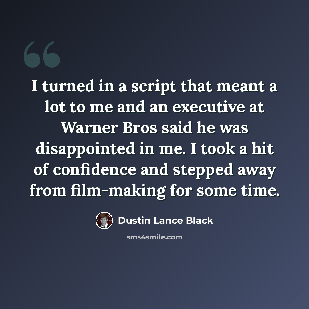 “I turned in a script that meant a lot to me and an executive at Warner Bros said he was disappointed in me. I took a hit of confidence and stepped away from film-making for some time.” quote by Dustin Lance Black