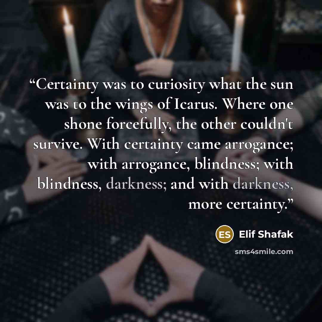 “Certainty was to curiosity what the sun was to the wings of Icarus. Where one shone forcefully, the other couldn't survive. With certainty came arrogance; with arrogance, blindness; with blindness, darkness; and with darkness, more certainty.” quote by Elif Shafak
