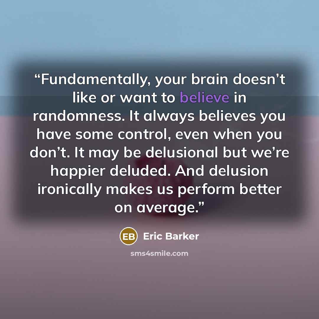 “Fundamentally, your brain doesn’t like or want to believe in randomness. It always believes you have some control, even when you don’t. It may be delusional but we’re happier deluded. And delusion ironically makes us perform better on average.” quote by Eric Barker